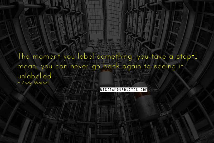 Andy Warhol Quotes: The moment you label something, you take a step-I mean, you can never go back again to seeing it unlabelled.