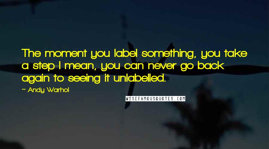 Andy Warhol Quotes: The moment you label something, you take a step-I mean, you can never go back again to seeing it unlabelled.