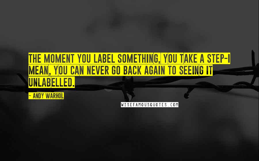 Andy Warhol Quotes: The moment you label something, you take a step-I mean, you can never go back again to seeing it unlabelled.