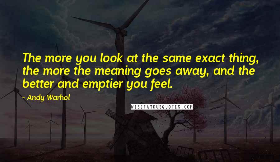 Andy Warhol Quotes: The more you look at the same exact thing, the more the meaning goes away, and the better and emptier you feel.