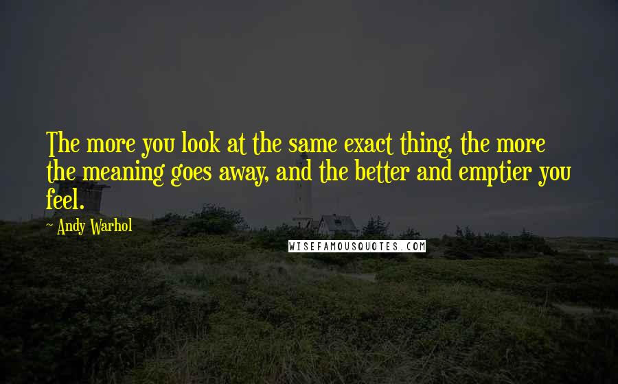 Andy Warhol Quotes: The more you look at the same exact thing, the more the meaning goes away, and the better and emptier you feel.