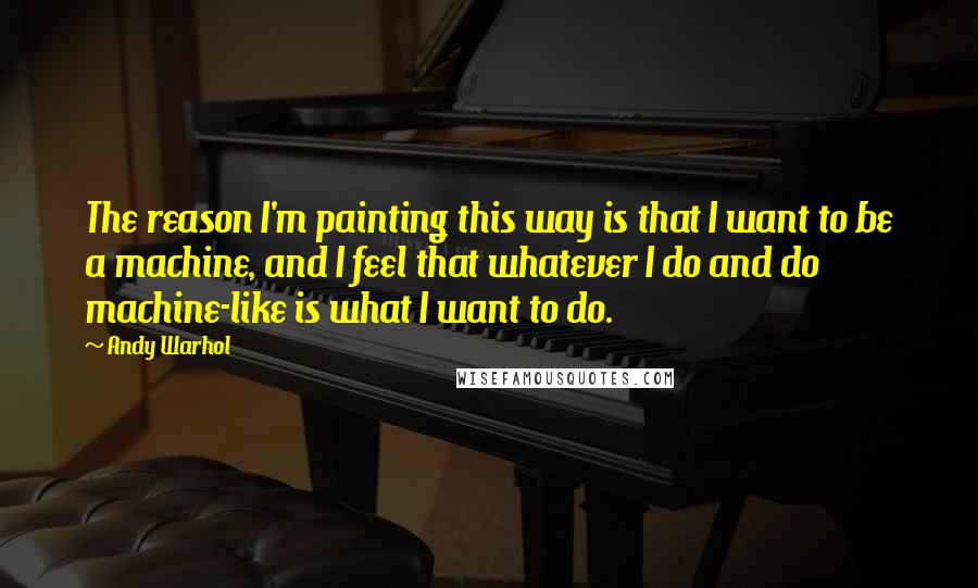 Andy Warhol Quotes: The reason I'm painting this way is that I want to be a machine, and I feel that whatever I do and do machine-like is what I want to do.