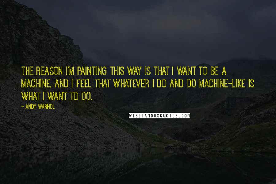 Andy Warhol Quotes: The reason I'm painting this way is that I want to be a machine, and I feel that whatever I do and do machine-like is what I want to do.