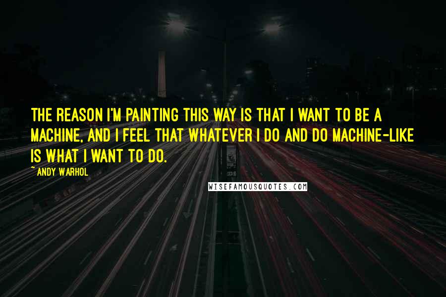 Andy Warhol Quotes: The reason I'm painting this way is that I want to be a machine, and I feel that whatever I do and do machine-like is what I want to do.