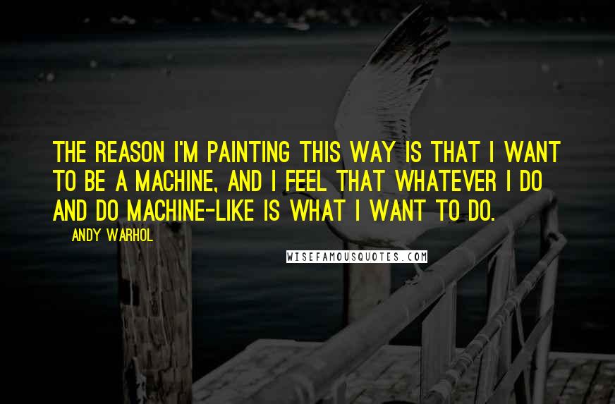 Andy Warhol Quotes: The reason I'm painting this way is that I want to be a machine, and I feel that whatever I do and do machine-like is what I want to do.