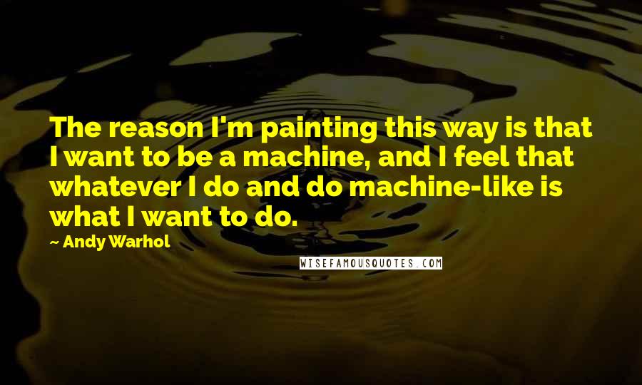 Andy Warhol Quotes: The reason I'm painting this way is that I want to be a machine, and I feel that whatever I do and do machine-like is what I want to do.