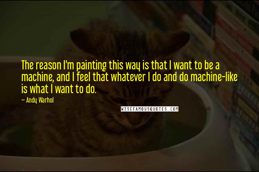 Andy Warhol Quotes: The reason I'm painting this way is that I want to be a machine, and I feel that whatever I do and do machine-like is what I want to do.