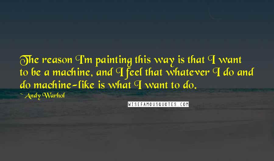 Andy Warhol Quotes: The reason I'm painting this way is that I want to be a machine, and I feel that whatever I do and do machine-like is what I want to do.