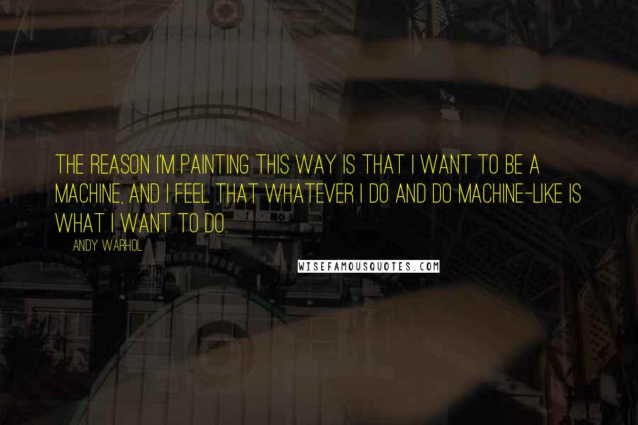 Andy Warhol Quotes: The reason I'm painting this way is that I want to be a machine, and I feel that whatever I do and do machine-like is what I want to do.