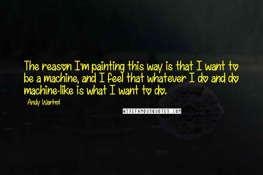 Andy Warhol Quotes: The reason I'm painting this way is that I want to be a machine, and I feel that whatever I do and do machine-like is what I want to do.