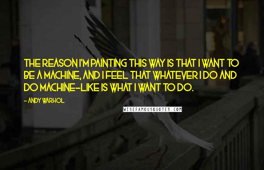 Andy Warhol Quotes: The reason I'm painting this way is that I want to be a machine, and I feel that whatever I do and do machine-like is what I want to do.