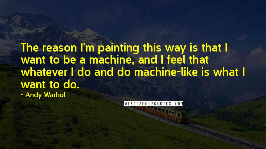 Andy Warhol Quotes: The reason I'm painting this way is that I want to be a machine, and I feel that whatever I do and do machine-like is what I want to do.