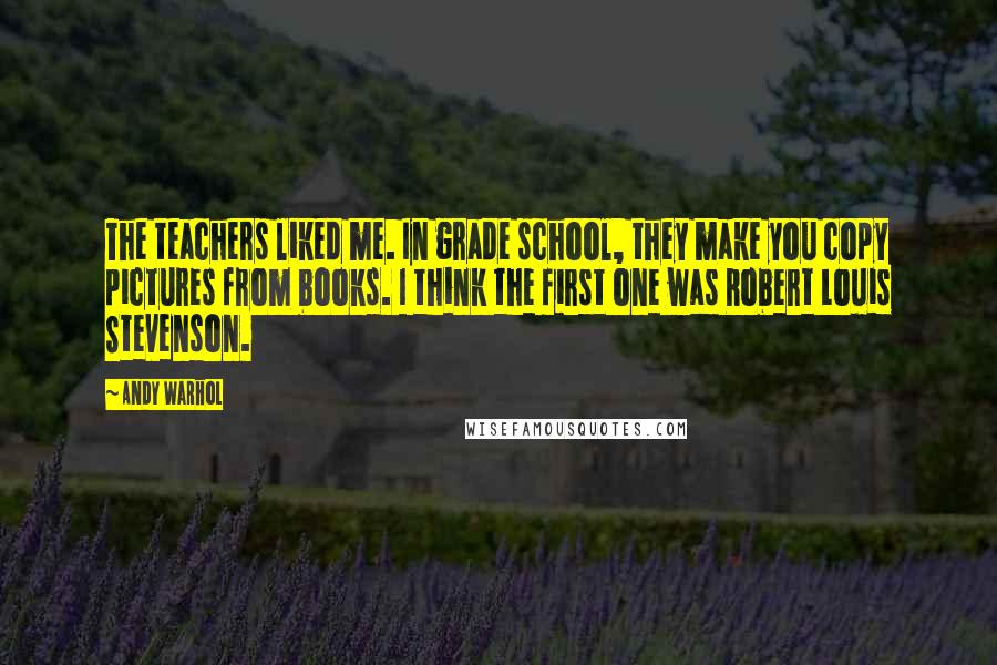 Andy Warhol Quotes: The teachers liked me. In grade school, they make you copy pictures from books. I think the first one was Robert Louis Stevenson.