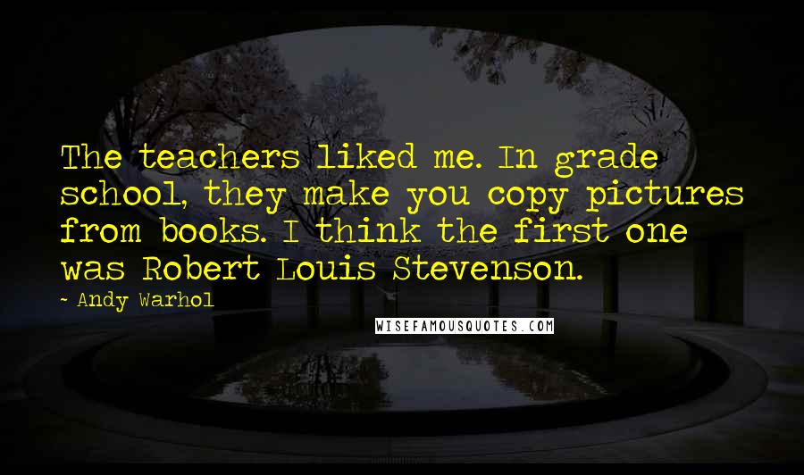 Andy Warhol Quotes: The teachers liked me. In grade school, they make you copy pictures from books. I think the first one was Robert Louis Stevenson.