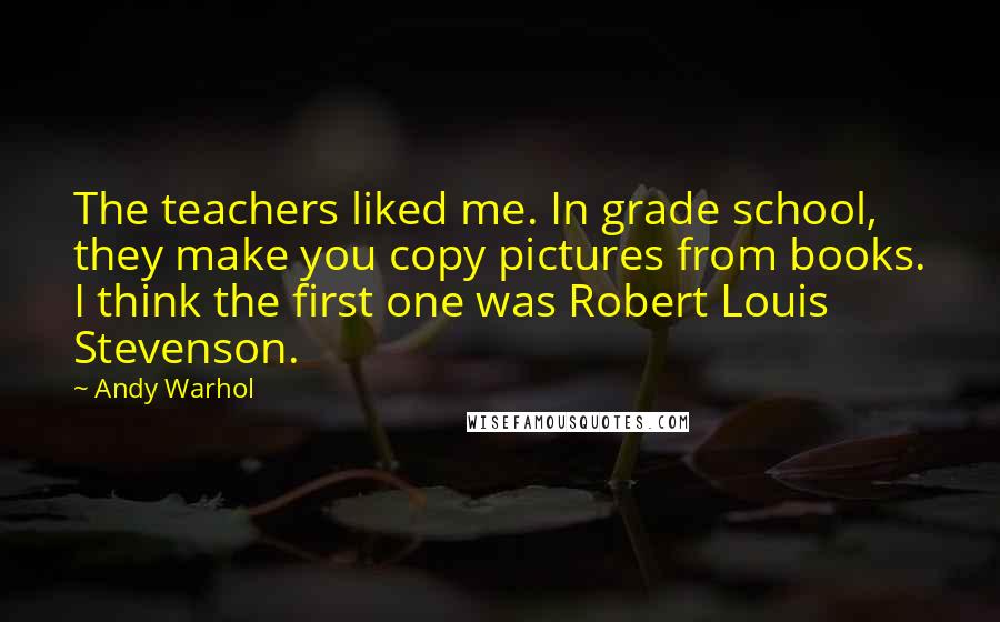 Andy Warhol Quotes: The teachers liked me. In grade school, they make you copy pictures from books. I think the first one was Robert Louis Stevenson.