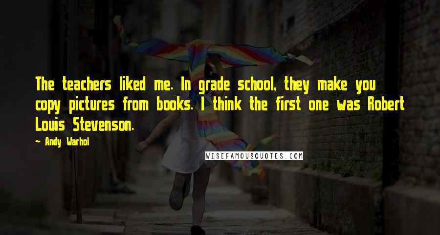 Andy Warhol Quotes: The teachers liked me. In grade school, they make you copy pictures from books. I think the first one was Robert Louis Stevenson.