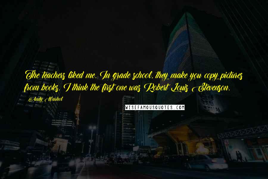 Andy Warhol Quotes: The teachers liked me. In grade school, they make you copy pictures from books. I think the first one was Robert Louis Stevenson.
