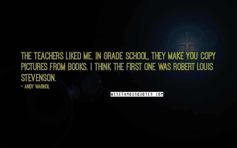 Andy Warhol Quotes: The teachers liked me. In grade school, they make you copy pictures from books. I think the first one was Robert Louis Stevenson.