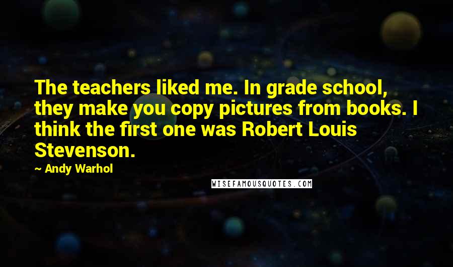 Andy Warhol Quotes: The teachers liked me. In grade school, they make you copy pictures from books. I think the first one was Robert Louis Stevenson.