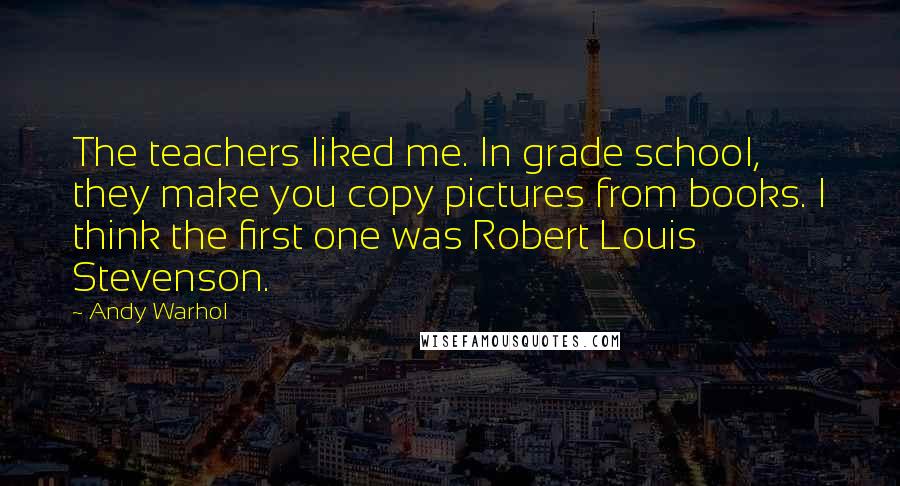 Andy Warhol Quotes: The teachers liked me. In grade school, they make you copy pictures from books. I think the first one was Robert Louis Stevenson.