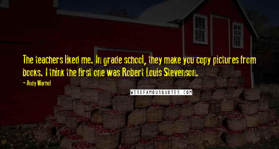 Andy Warhol Quotes: The teachers liked me. In grade school, they make you copy pictures from books. I think the first one was Robert Louis Stevenson.