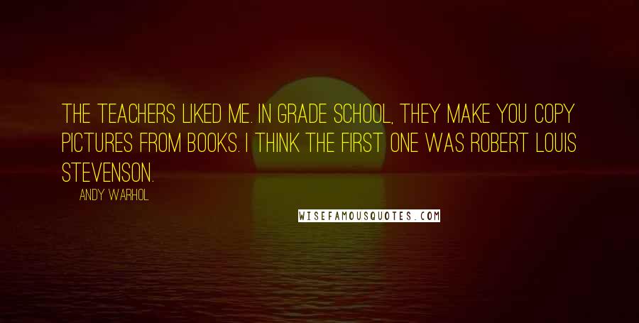 Andy Warhol Quotes: The teachers liked me. In grade school, they make you copy pictures from books. I think the first one was Robert Louis Stevenson.