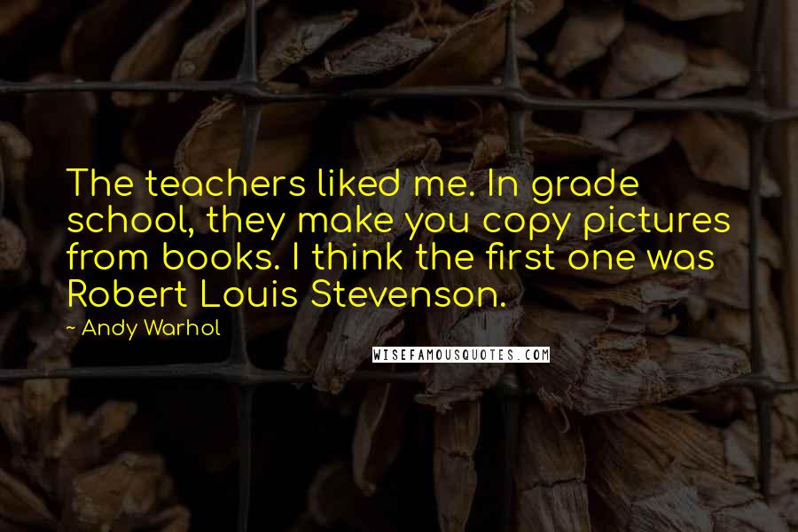 Andy Warhol Quotes: The teachers liked me. In grade school, they make you copy pictures from books. I think the first one was Robert Louis Stevenson.