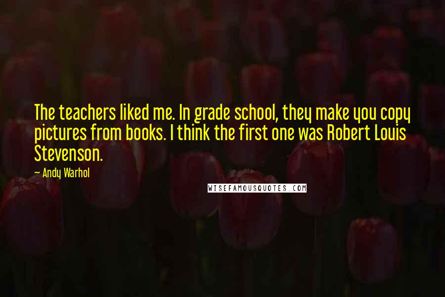 Andy Warhol Quotes: The teachers liked me. In grade school, they make you copy pictures from books. I think the first one was Robert Louis Stevenson.