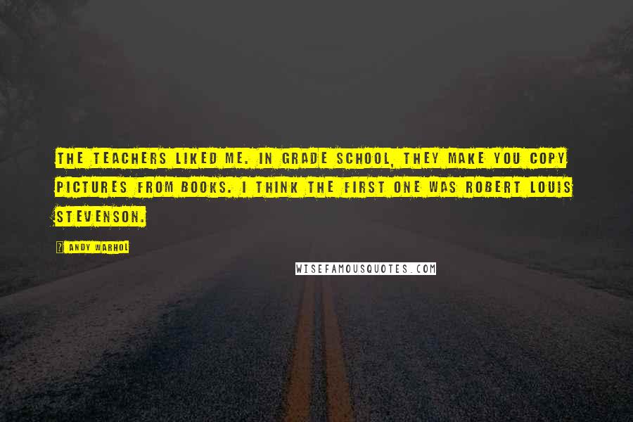 Andy Warhol Quotes: The teachers liked me. In grade school, they make you copy pictures from books. I think the first one was Robert Louis Stevenson.