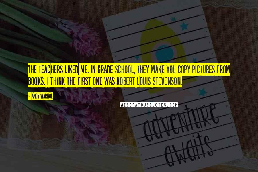 Andy Warhol Quotes: The teachers liked me. In grade school, they make you copy pictures from books. I think the first one was Robert Louis Stevenson.