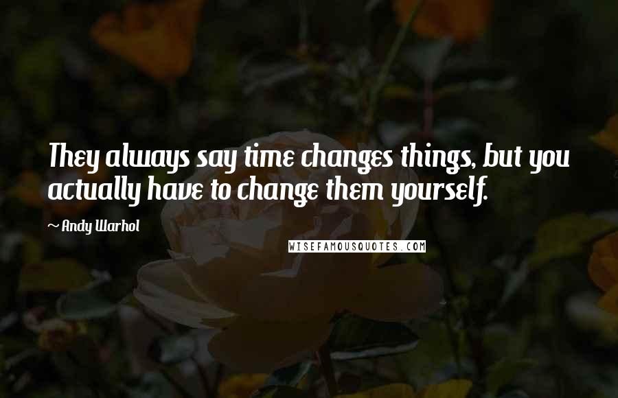 Andy Warhol Quotes: They always say time changes things, but you actually have to change them yourself.