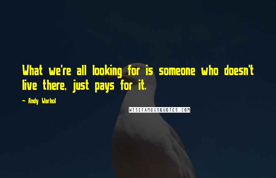 Andy Warhol Quotes: What we're all looking for is someone who doesn't live there, just pays for it.