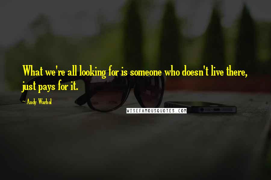Andy Warhol Quotes: What we're all looking for is someone who doesn't live there, just pays for it.
