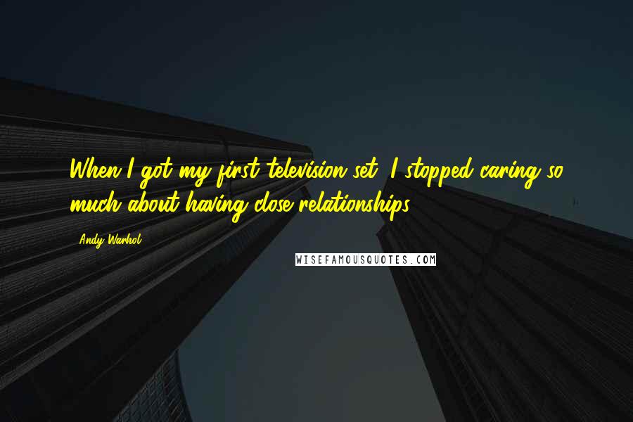 Andy Warhol Quotes: When I got my first television set, I stopped caring so much about having close relationships.