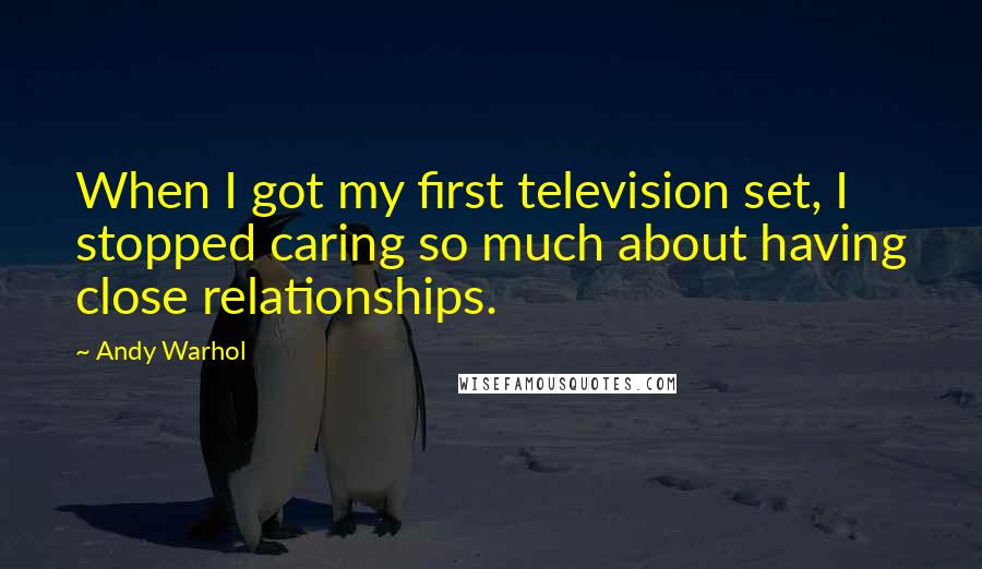 Andy Warhol Quotes: When I got my first television set, I stopped caring so much about having close relationships.