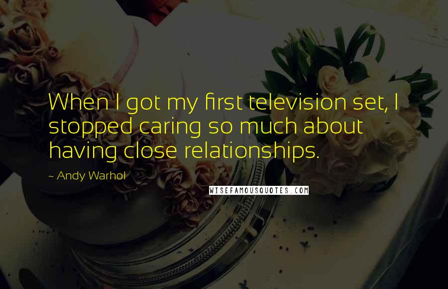 Andy Warhol Quotes: When I got my first television set, I stopped caring so much about having close relationships.