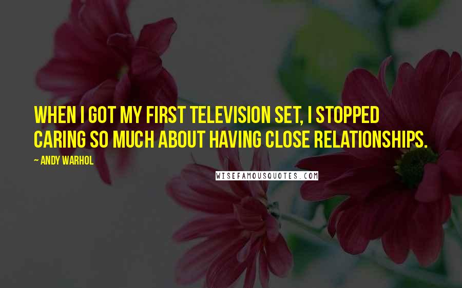 Andy Warhol Quotes: When I got my first television set, I stopped caring so much about having close relationships.