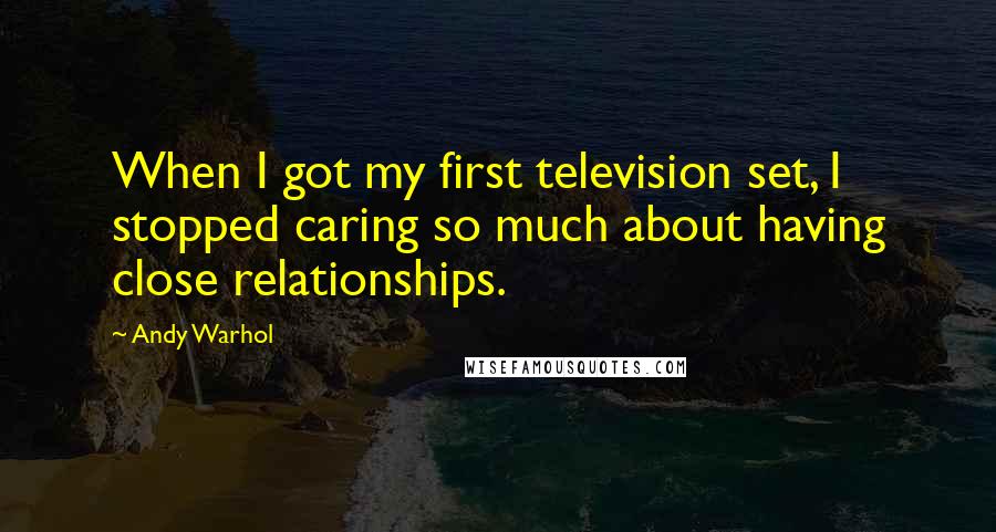 Andy Warhol Quotes: When I got my first television set, I stopped caring so much about having close relationships.