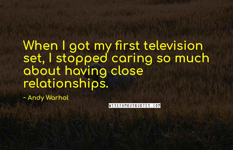 Andy Warhol Quotes: When I got my first television set, I stopped caring so much about having close relationships.