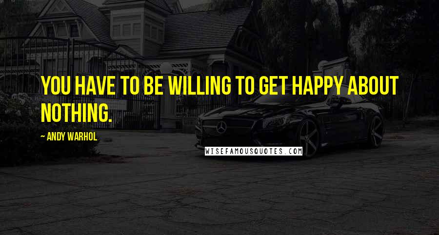 Andy Warhol Quotes: You have to be willing to get happy about nothing.