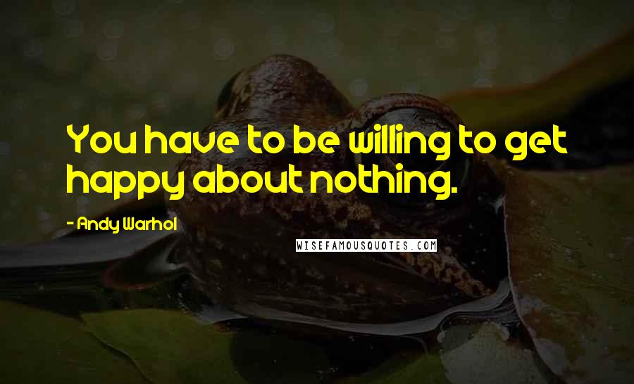 Andy Warhol Quotes: You have to be willing to get happy about nothing.