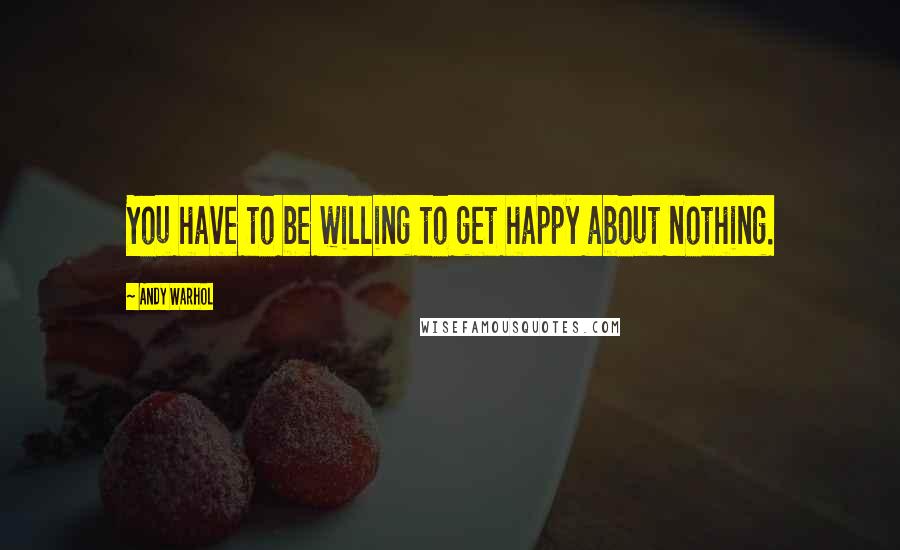 Andy Warhol Quotes: You have to be willing to get happy about nothing.