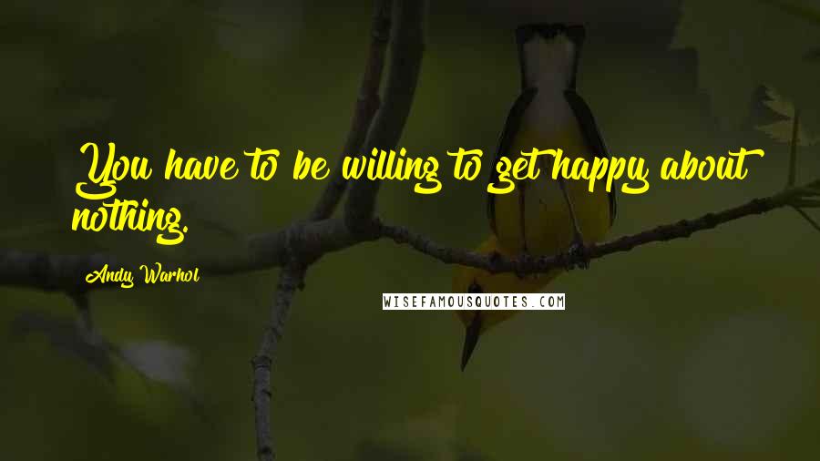 Andy Warhol Quotes: You have to be willing to get happy about nothing.