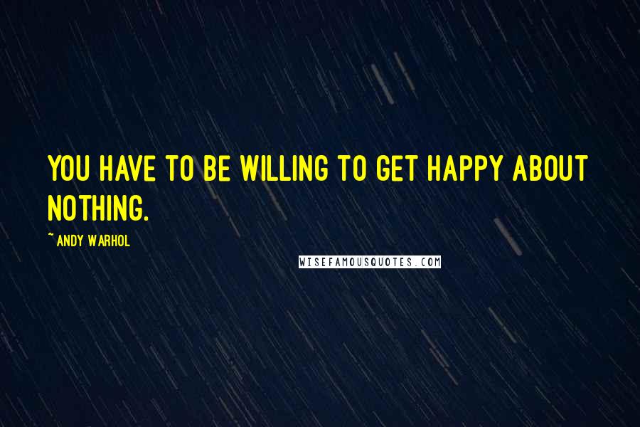 Andy Warhol Quotes: You have to be willing to get happy about nothing.