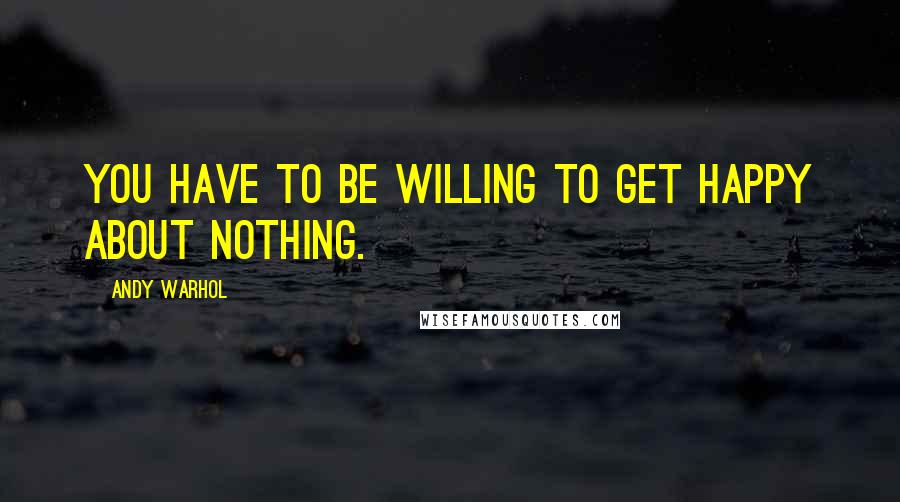 Andy Warhol Quotes: You have to be willing to get happy about nothing.