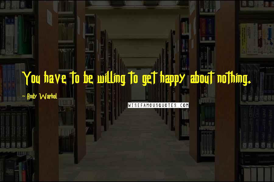 Andy Warhol Quotes: You have to be willing to get happy about nothing.