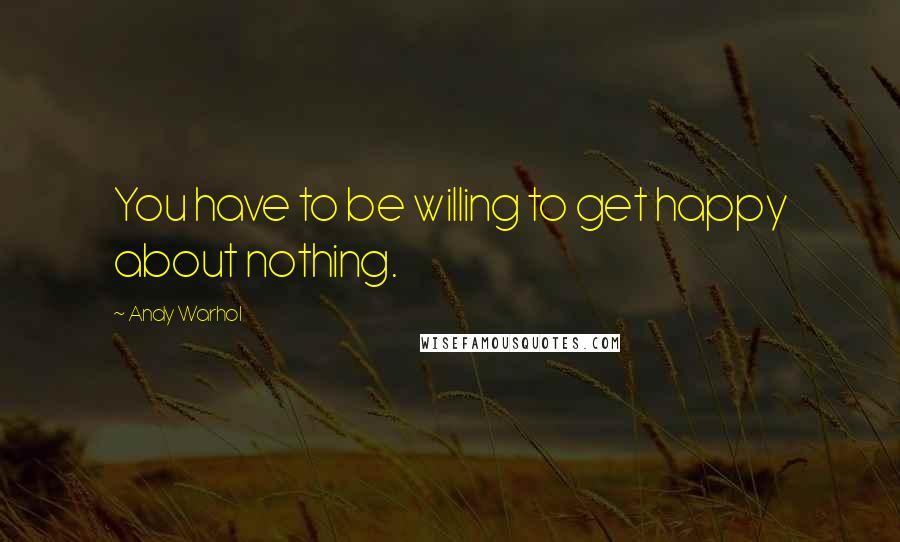 Andy Warhol Quotes: You have to be willing to get happy about nothing.