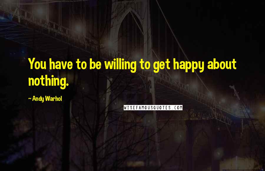 Andy Warhol Quotes: You have to be willing to get happy about nothing.