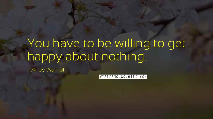 Andy Warhol Quotes: You have to be willing to get happy about nothing.