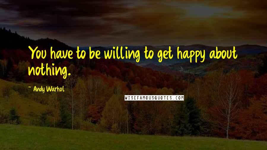 Andy Warhol Quotes: You have to be willing to get happy about nothing.